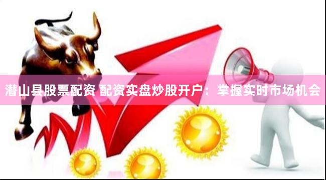 潜山县股票配资 配资实盘炒股开户：掌握实时市场机会