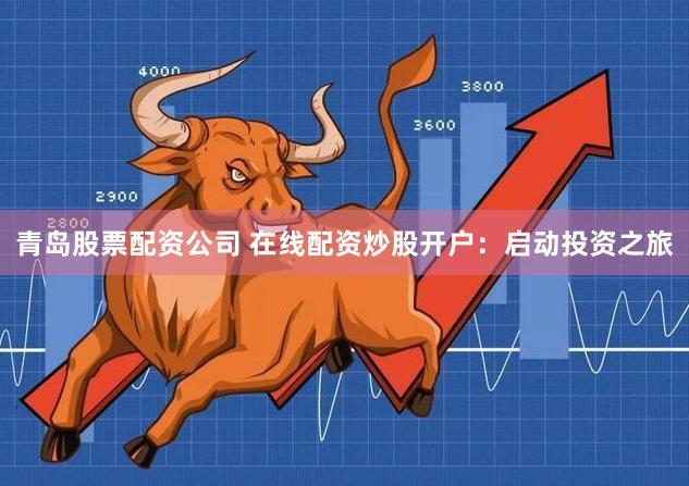 青岛股票配资公司 在线配资炒股开户：启动投资之旅