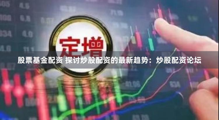 股票基金配资 探讨炒股配资的最新趋势：炒股配资论坛