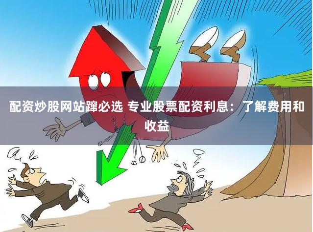 配资炒股网站蹿必选 专业股票配资利息：了解费用和收益