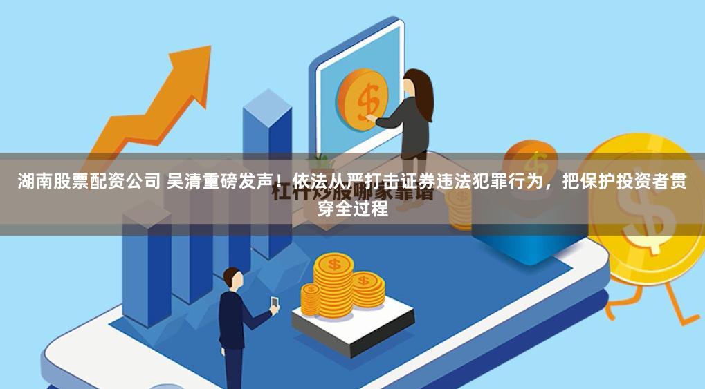 湖南股票配资公司 吴清重磅发声！依法从严打击证券违法犯罪行为，把保护投资者贯穿全过程