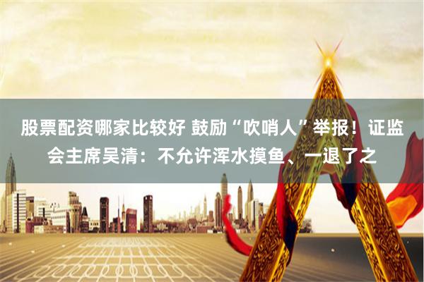 股票配资哪家比较好 鼓励“吹哨人”举报！证监会主席吴清：不允许浑水摸鱼、一退了之