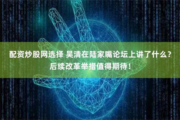 配资炒股网选择 吴清在陆家嘴论坛上讲了什么？后续改革举措值得期待！