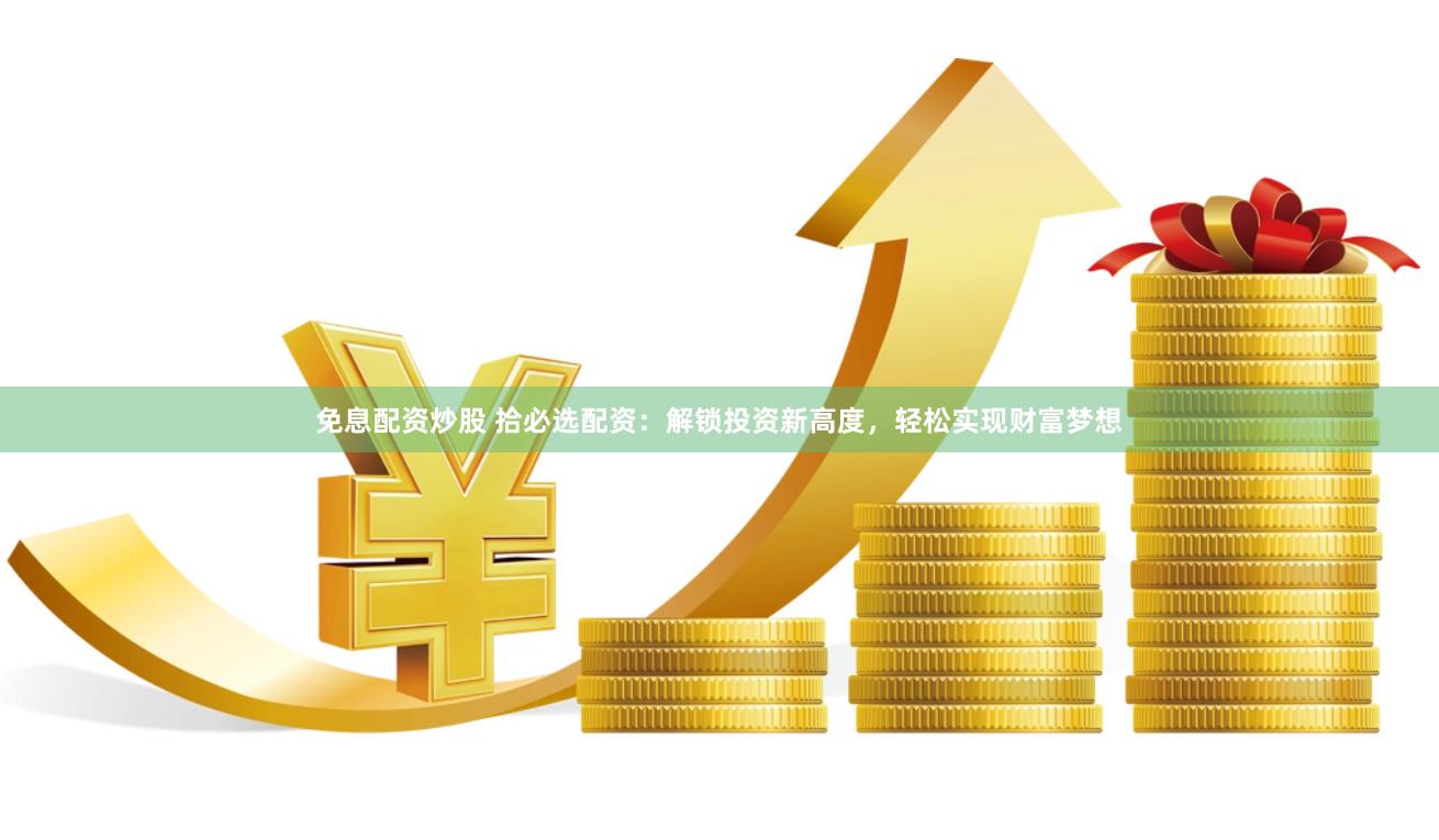免息配资炒股 拾必选配资：解锁投资新高度，轻松实现财富梦想