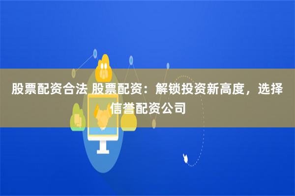 股票配资合法 股票配资：解锁投资新高度，选择信誉配资公司
