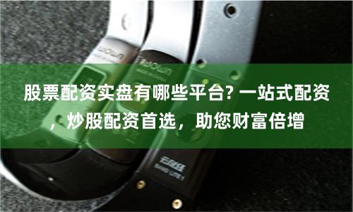 股票配资实盘有哪些平台? 一站式配资，炒股配资首选，助您财富倍增