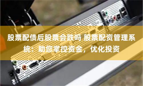 股票配债后股票会跌吗 股票配资管理系统：助您掌控资金，优化投资