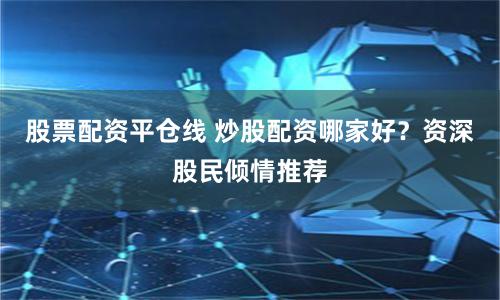股票配资平仓线 炒股配资哪家好？资深股民倾情推荐