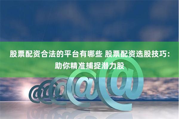 股票配资合法的平台有哪些 股票配资选股技巧：助你精准捕捉潜力股