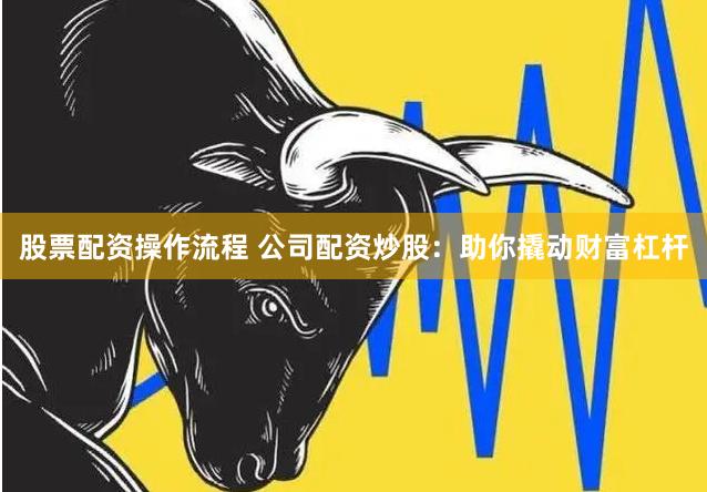 股票配资操作流程 公司配资炒股：助你撬动财富杠杆