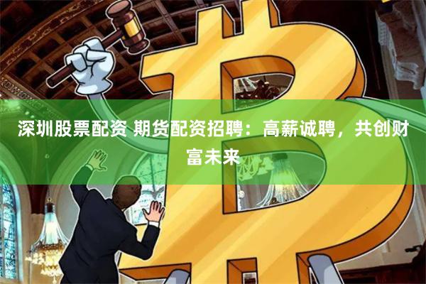 深圳股票配资 期货配资招聘：高薪诚聘，共创财富未来