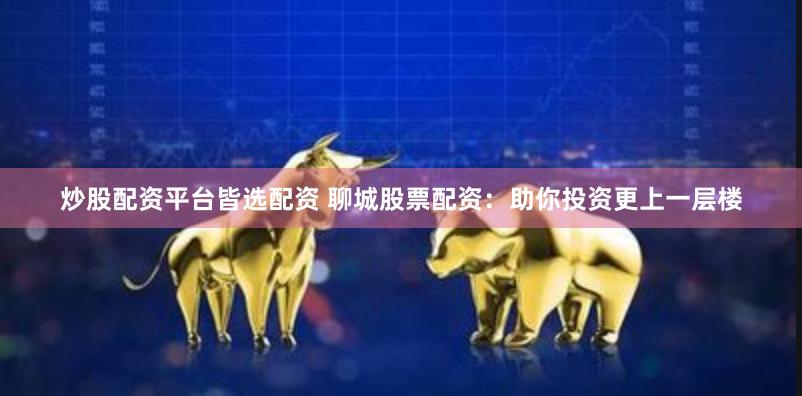 炒股配资平台皆选配资 聊城股票配资：助你投资更上一层楼