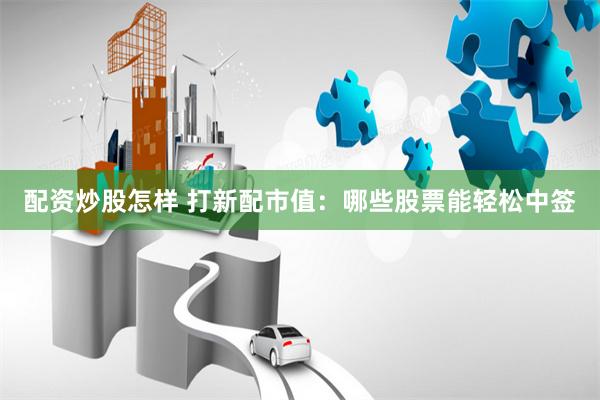配资炒股怎样 打新配市值：哪些股票能轻松中签