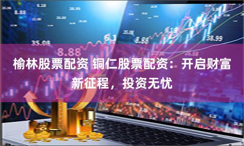 榆林股票配资 铜仁股票配资：开启财富新征程，投资无忧