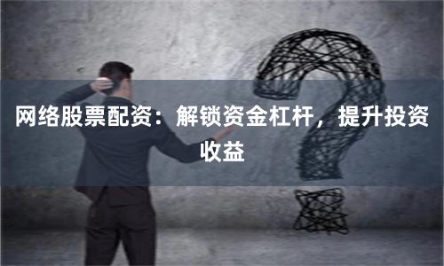 网络股票配资：解锁资金杠杆，提升投资收益