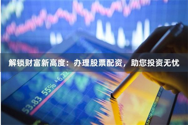 解锁财富新高度：办理股票配资，助您投资无忧