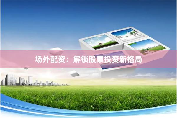 场外配资：解锁股票投资新格局