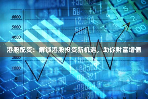 港股配资：解锁港股投资新机遇，助你财富增值