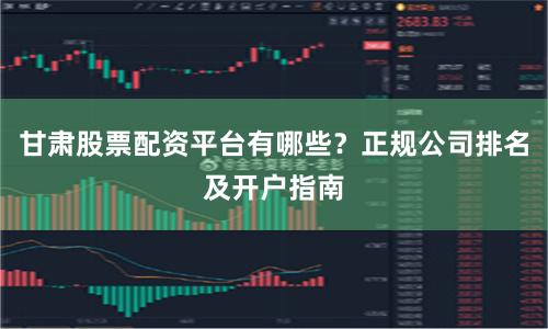 甘肃股票配资平台有哪些？正规公司排名及开户指南