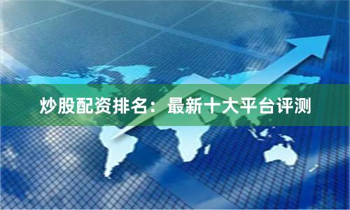 炒股配资排名：最新十大平台评测